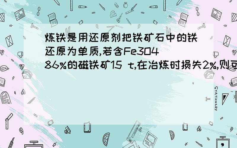 炼铁是用还原剂把铁矿石中的铁还原为单质,若含Fe3O4 86%的磁铁矿15 t,在冶炼时损失2%,则可冶炼出含铁98%的生铁的质量是多少吨?