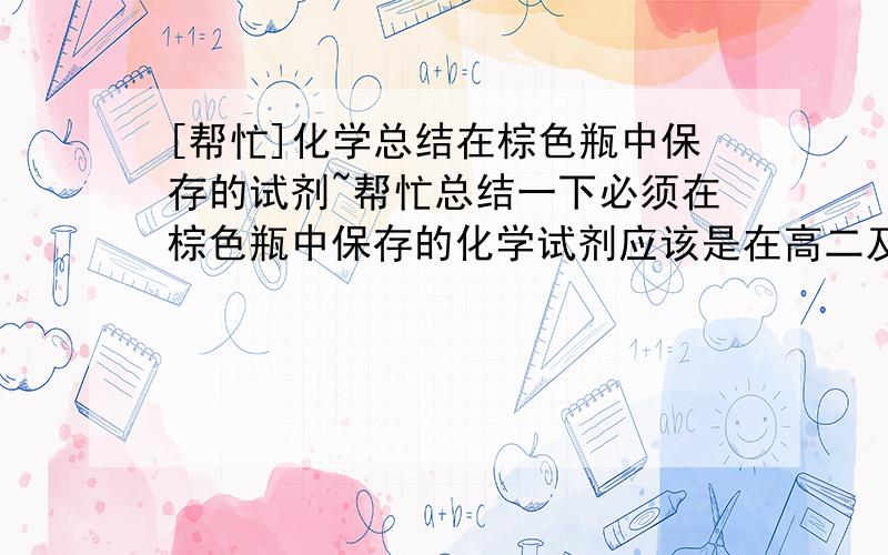 [帮忙]化学总结在棕色瓶中保存的试剂~帮忙总结一下必须在棕色瓶中保存的化学试剂应该是在高二及以前的知识范围~