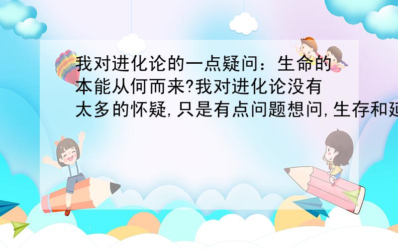 我对进化论的一点疑问：生命的本能从何而来?我对进化论没有太多的怀疑,只是有点问题想问,生存和延续,是所有生命的本能,也是生命进化的原动力,自然界中的弱肉强食,适者生存,树为了得