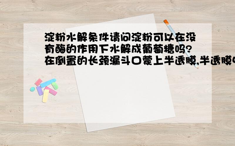 淀粉水解条件请问淀粉可以在没有酶的作用下水解成葡萄糖吗?在倒置的长颈漏斗口蒙上半透膜,半透膜中是淀粉溶液,膜外是清水,请问一段时间后漏斗中液面怎么变化.