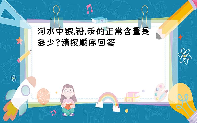 河水中银,铅,汞的正常含量是多少?请按顺序回答