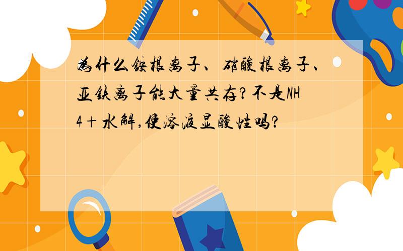 为什么铵根离子、硝酸根离子、亚铁离子能大量共存?不是NH4+水解,使溶液显酸性吗?