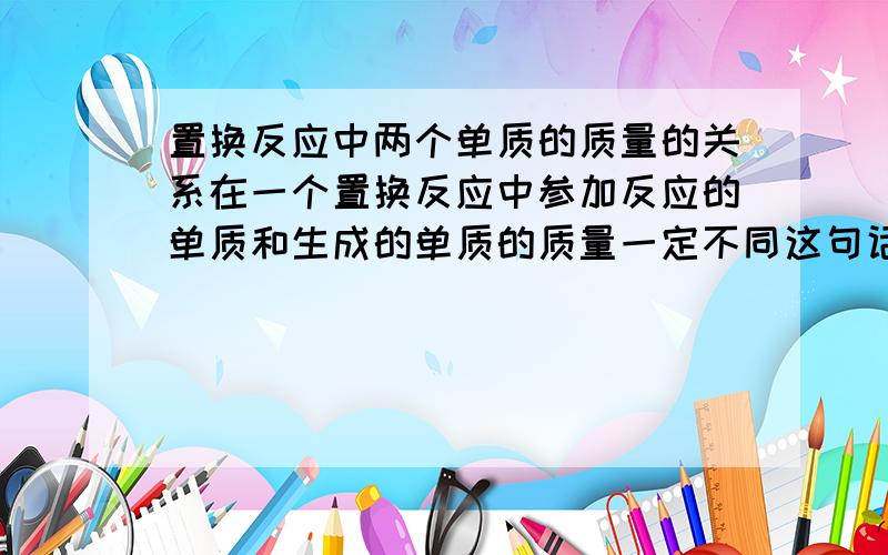 置换反应中两个单质的质量的关系在一个置换反应中参加反应的单质和生成的单质的质量一定不同这句话对不对?如果不正确请举出一个反例!