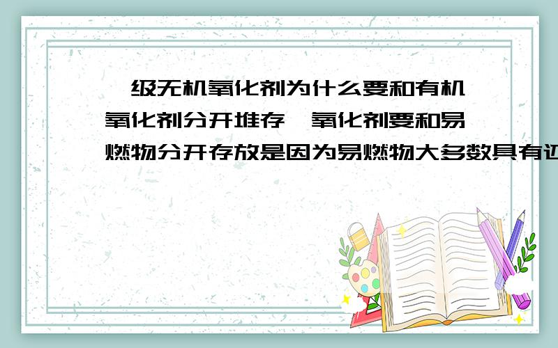 一级无机氧化剂为什么要和有机氧化剂分开堆存,氧化剂要和易燃物分开存放是因为易燃物大多数具有还原性,氧化剂和有机物如磷、硫粉等分开也是因为有机物易燃具有还原性,可我就是不明