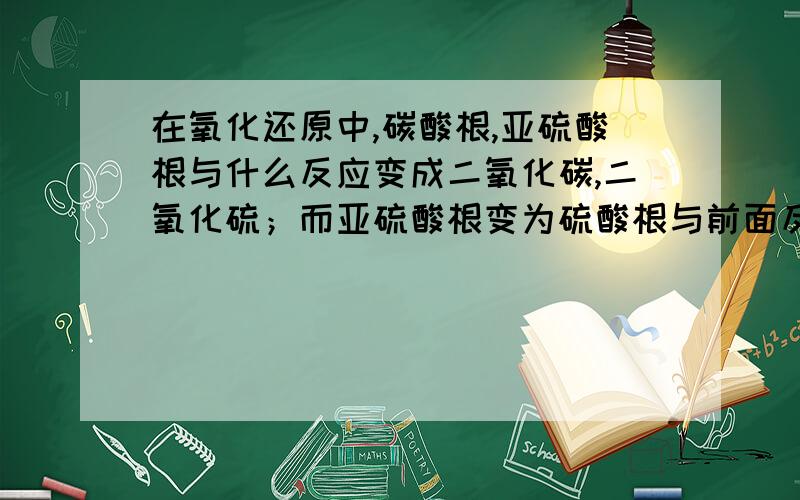 在氧化还原中,碳酸根,亚硫酸根与什么反应变成二氧化碳,二氧化硫；而亚硫酸根变为硫酸根与前面反应原理是否一样