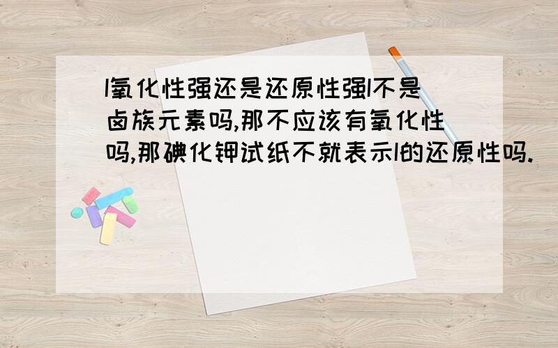 I氧化性强还是还原性强I不是卤族元素吗,那不应该有氧化性吗,那碘化钾试纸不就表示I的还原性吗.