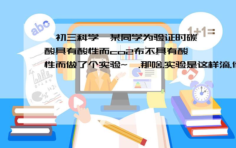 【初三科学】某同学为验证时碳酸具有酸性而co2布不具有酸性而做了个实验~嗯.那啥.实验是这样滴.他把co2通入干燥蓝色石蕊试纸发现不变色,吧co2通入湿润的蓝色石蕊试液发现变红,他这样的