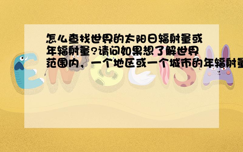 怎么查找世界的太阳日辐射量或年辐射量?请问如果想了解世界范围内，一个地区或一个城市的年辐射量或日辐射量，怎么查或算具体的数值，根据经纬度计算吗？能不能解释一个这个质能方