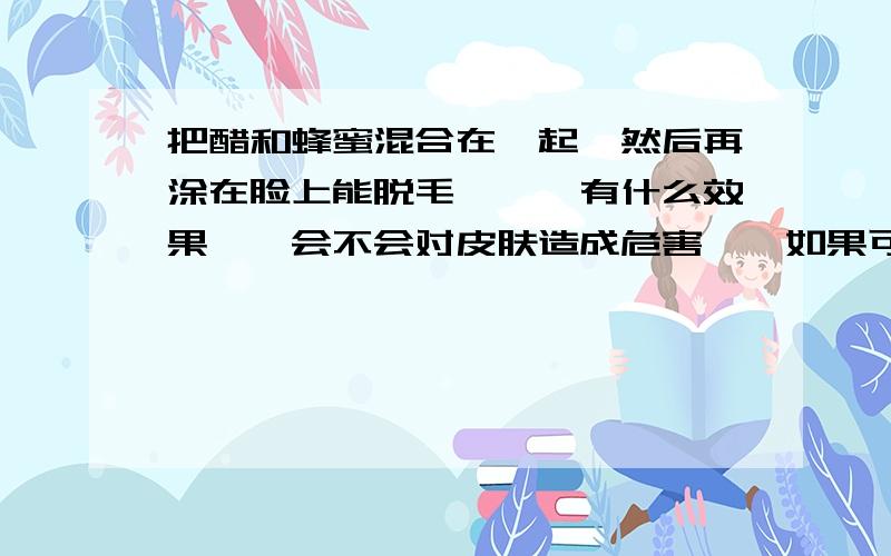 把醋和蜂蜜混合在一起…然后再涂在脸上能脱毛嘛……有什么效果……会不会对皮肤造成危害……如果可以……它的混合比例是多少……