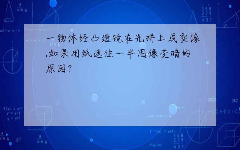 一物体经凸透镜在光拼上成实像,如果用纸遮住一半图像变暗的原因?