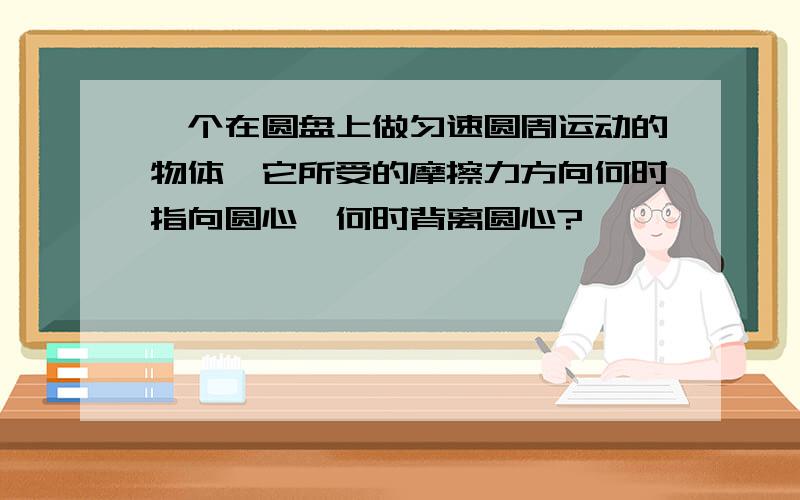 一个在圆盘上做匀速圆周运动的物体,它所受的摩擦力方向何时指向圆心,何时背离圆心?