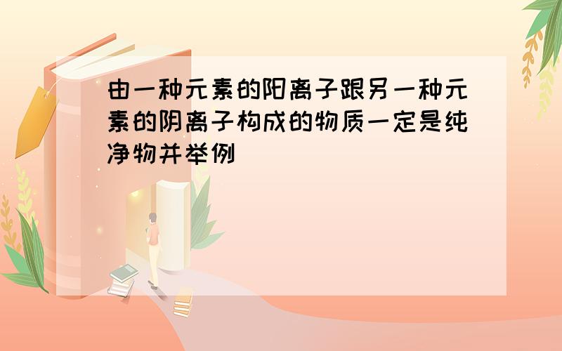 由一种元素的阳离子跟另一种元素的阴离子构成的物质一定是纯净物并举例