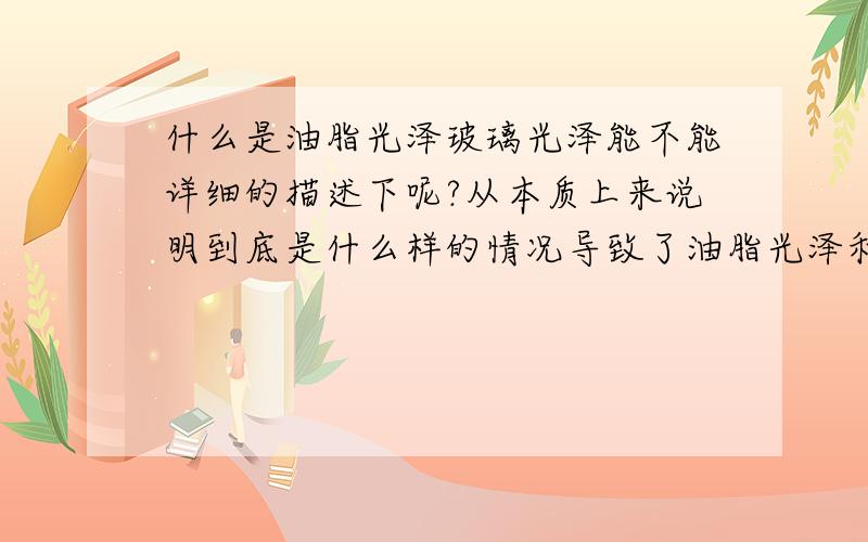 什么是油脂光泽玻璃光泽能不能详细的描述下呢?从本质上来说明到底是什么样的情况导致了油脂光泽和玻璃光泽比如表面的粗糙程度?材料的分子排列情况?