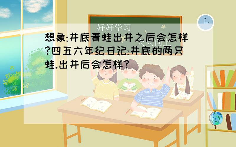 想象:井底青蛙出井之后会怎样?四五六年纪日记:井底的两只蛙.出井后会怎样?