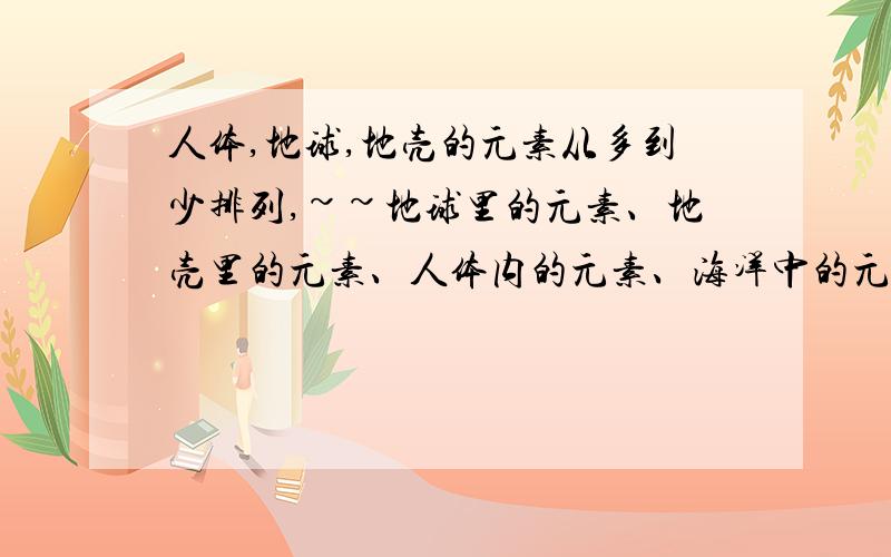 人体,地球,地壳的元素从多到少排列,~~地球里的元素、地壳里的元素、人体内的元素、海洋中的元素有哪些,从多到少各自排列!