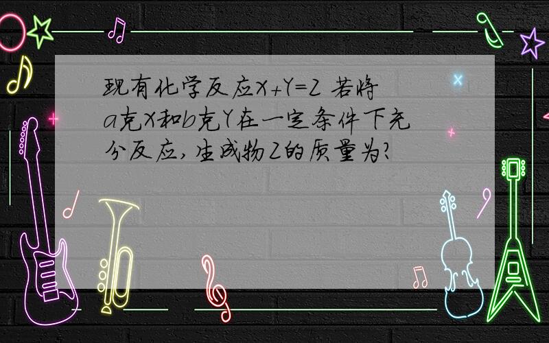 现有化学反应X+Y=Z 若将a克X和b克Y在一定条件下充分反应,生成物Z的质量为?