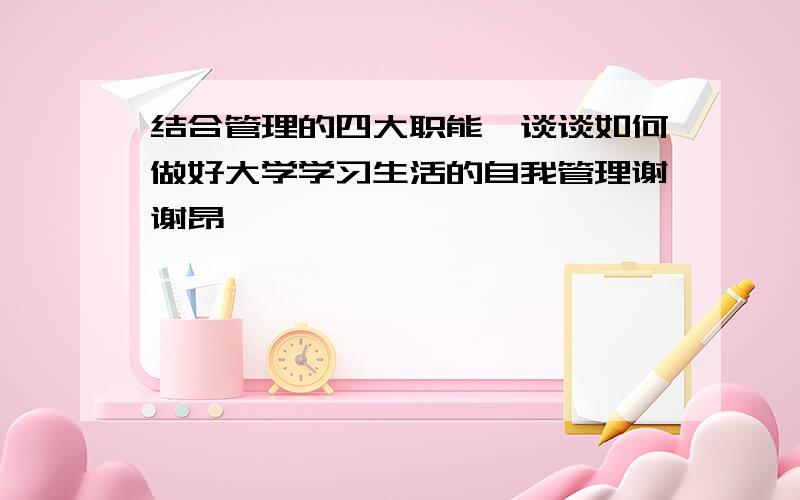 结合管理的四大职能,谈谈如何做好大学学习生活的自我管理谢谢昂