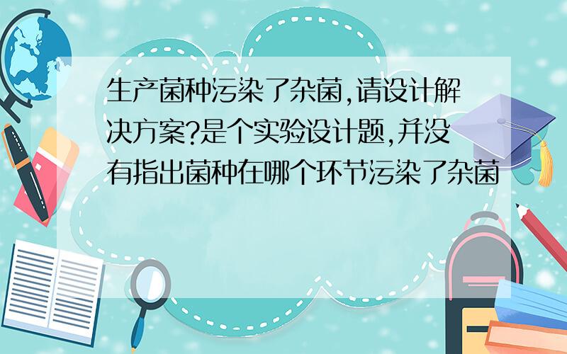 生产菌种污染了杂菌,请设计解决方案?是个实验设计题,并没有指出菌种在哪个环节污染了杂菌