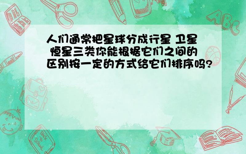 人们通常把星球分成行星 卫星 恒星三类你能根据它们之间的区别按一定的方式给它们排序吗?