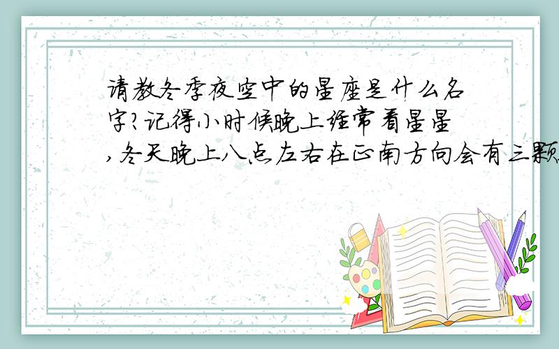 请教冬季夜空中的星座是什么名字?记得小时候晚上经常看星星,冬天晚上八点左右在正南方向会有三颗很亮的星,在同一直线上,大约是左低右高,周围还有几颗星星亮度稍微弱一些,位置一直很