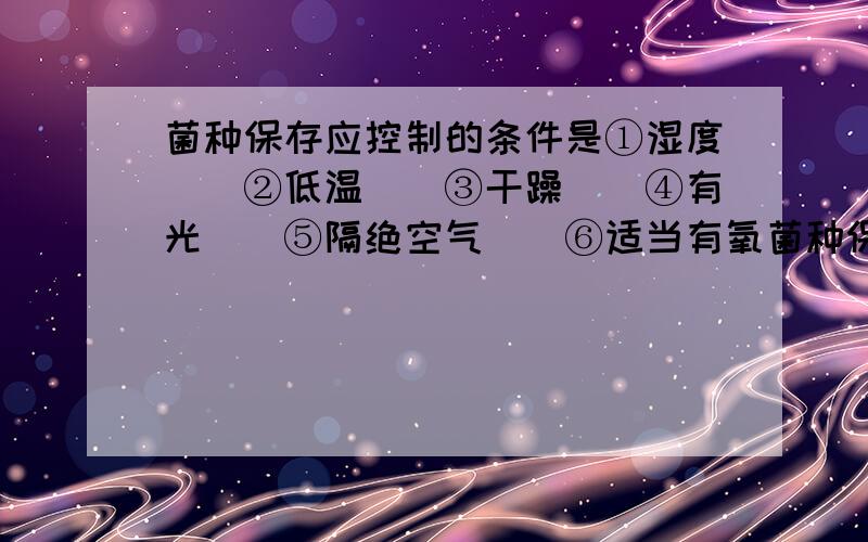 菌种保存应控制的条件是①湿度　　②低温　　③干躁　　④有光　　⑤隔绝空气　　⑥适当有氧菌种保存应控制的条件是①湿度　　②低温　　③干躁　　④有光　　⑤隔绝空气　　⑥适