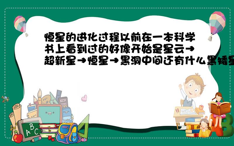 恒星的进化过程以前在一本科学书上看到过的好像开始是星云→超新星→恒星→黑洞中间还有什么黑矮星、白矮星之类的帮我把这个顺序理清楚,有漏掉的再帮忙加上又想起一点，是我们小学