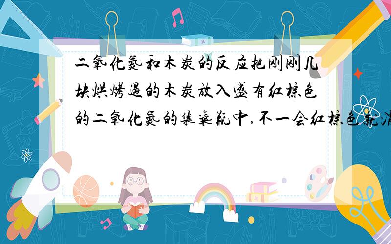 二氧化氮和木炭的反应把刚刚几块烘烤过的木炭放入盛有红棕色的二氧化氮的集气瓶中,不一会红棕色就消失了,这是为什么呢,是发生了什么反应吗,求解答.