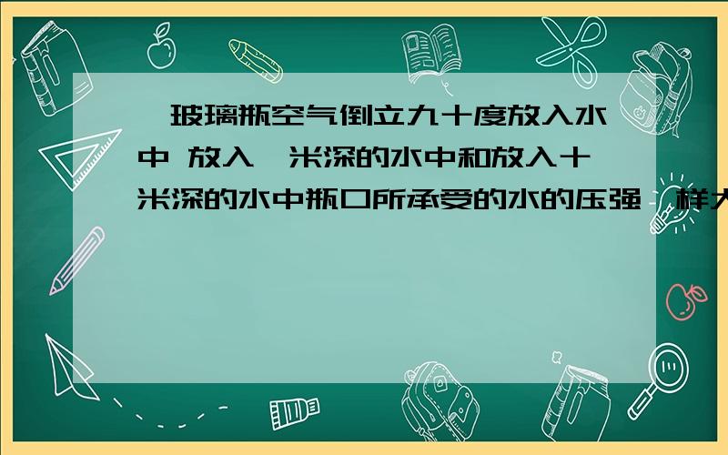 一玻璃瓶空气倒立九十度放入水中 放入一米深的水中和放入十米深的水中瓶口所承受的水的压强一样大吗?