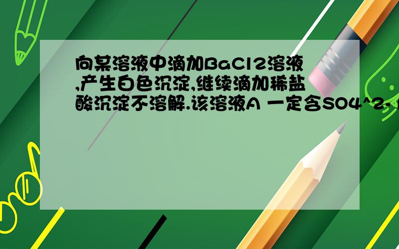 向某溶液中滴加BaCl2溶液,产生白色沉淀,继续滴加稀盐酸沉淀不溶解.该溶液A 一定含SO4^2- B一定含Ag^+ C 一定含CO3^2- D 可能含SO4^2-或Ag^+