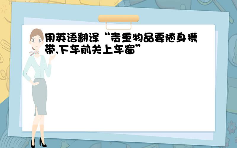 用英语翻译“贵重物品要随身携带,下车前关上车窗”