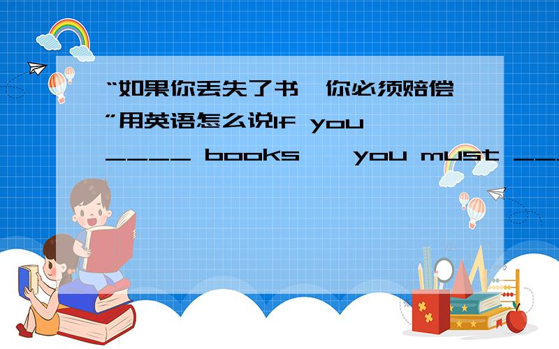 “如果你丢失了书,你必须赔偿”用英语怎么说If you ____ books , you must _____ ______ them .这可使我好多了 用英语怎么说？That makes me _____ _______ .加了一道题 好的话加分哦~