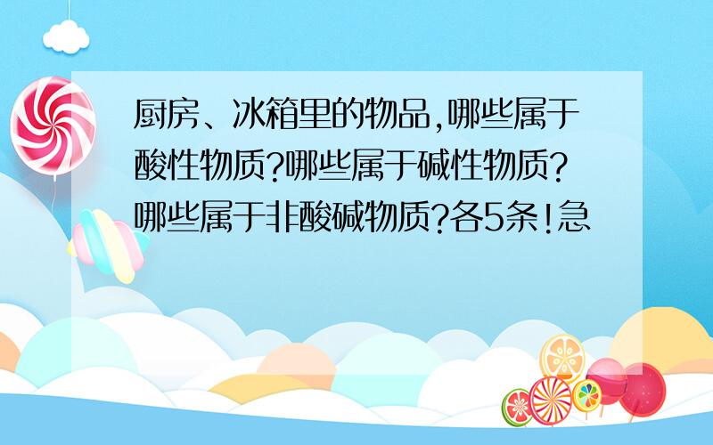 厨房、冰箱里的物品,哪些属于酸性物质?哪些属于碱性物质?哪些属于非酸碱物质?各5条!急