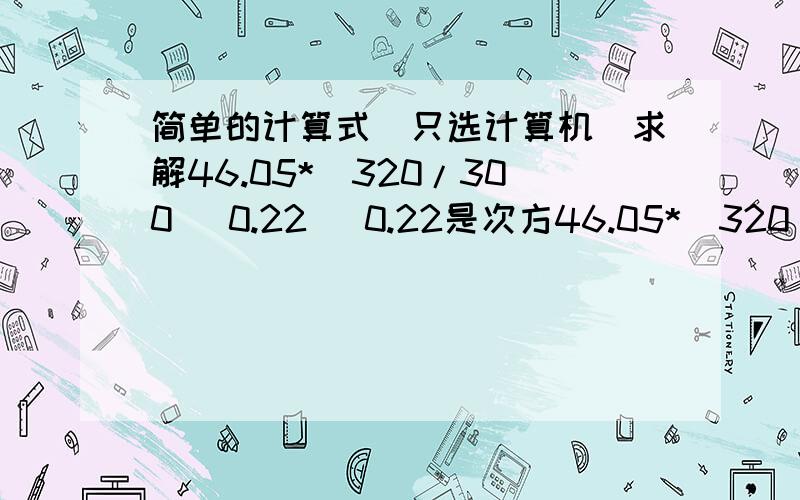 简单的计算式（只选计算机）求解46.05*(320/300) 0.22   0.22是次方46.05*(320/300) 0.22 ，其中0.22是次方