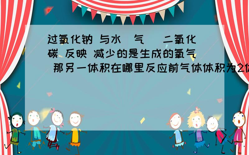 过氧化钠 与水（气） 二氧化碳 反映 减少的是生成的氧气 那另一体积在哪里反应前气体体积为2体积 反应后为1体积 减少的为生成氧气的 呢另一体积在哪？减少的1体积 为谁的？