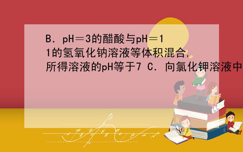 B．pH＝3的醋酸与pH＝11的氢氧化钠溶液等体积混合,所得溶液的pH等于7 C．向氯化钾溶液中滴加稀硝酸得到pHB．pH＝3的醋酸与pH＝11的氢氧化钠溶液等体积混合,所得溶液的pH等于7C．向氯化钾溶