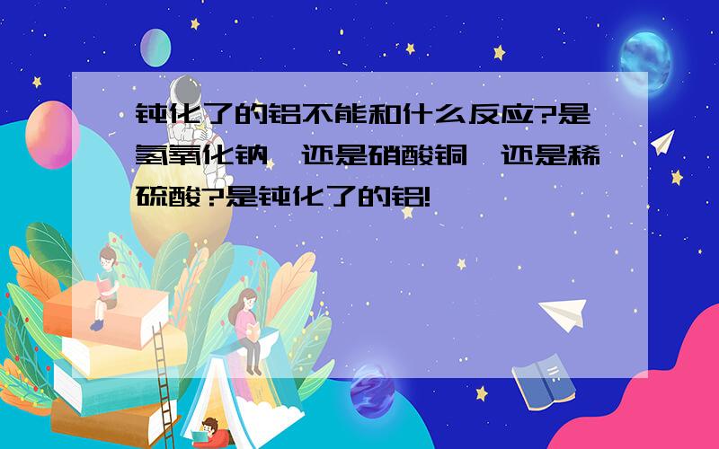 钝化了的铝不能和什么反应?是氢氧化钠,还是硝酸铜,还是稀硫酸?是钝化了的铝!