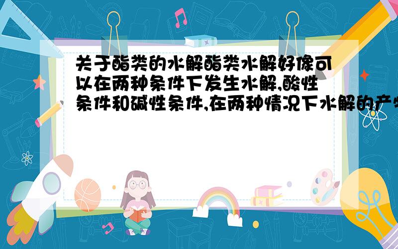 关于酯类的水解酯类水解好像可以在两种条件下发生水解,酸性条件和碱性条件,在两种情况下水解的产物一样吗?如果一样.那么有把些地方是不同的捏?……