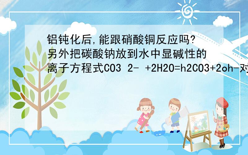 铝钝化后,能跟硝酸铜反应吗?另外把碳酸钠放到水中显碱性的离子方程式CO3 2- +2H2O=h2CO3+2oh-对么