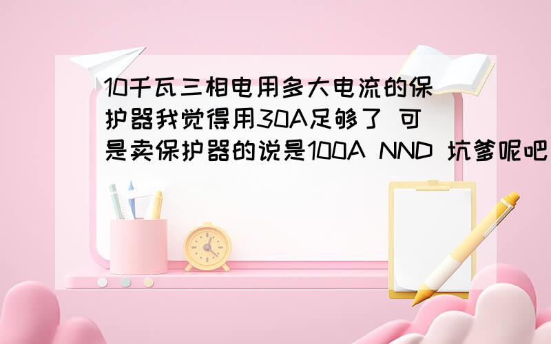 10千瓦三相电用多大电流的保护器我觉得用30A足够了 可是卖保护器的说是100A NND 坑爹呢吧