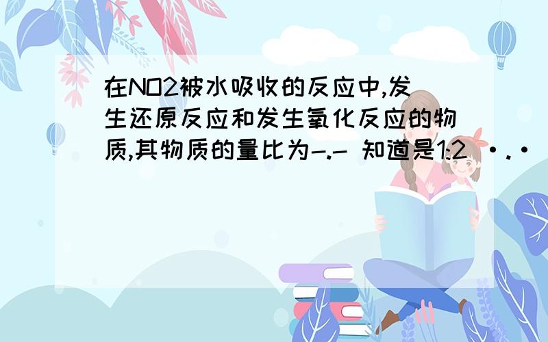 在NO2被水吸收的反应中,发生还原反应和发生氧化反应的物质,其物质的量比为-.- 知道是1:2 ·.· 不是 氧化剂发生还原反应,还原剂发生氧化反应 分析氧化剂和还原剂都是NO2 被氧化的NO2 由+4 变