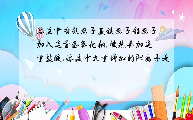 溶液中有镁离子亚铁离子铝离子加入过量氢氧化纳,微热再加过量盐酸,溶液中大量增加的阳离子是