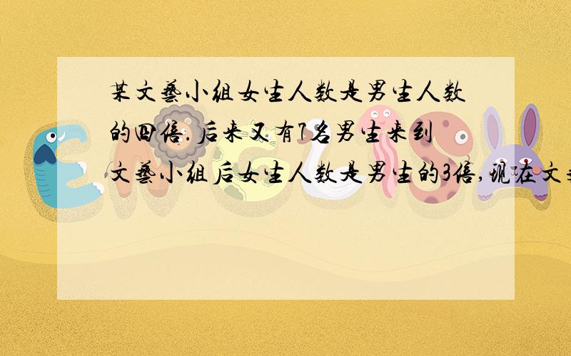 某文艺小组女生人数是男生人数的四倍.后来又有7名男生来到文艺小组后女生人数是男生的3倍,现在文艺小组共几人