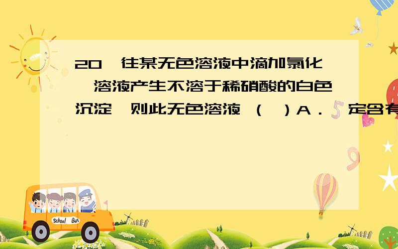 20、往某无色溶液中滴加氯化钡溶液产生不溶于稀硝酸的白色沉淀,则此无色溶液 （ ）A．一定含有硫酸根离子 B．一定是硫酸 C．可能只含碳酸根离子 D．可能含有氯离子