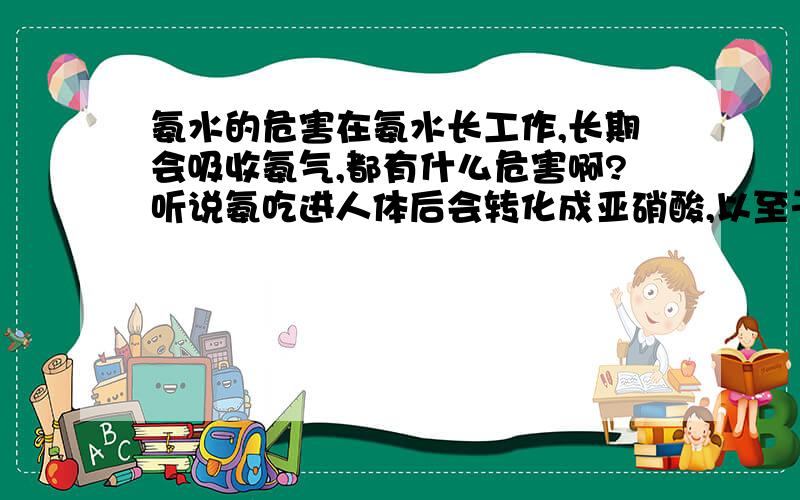 氨水的危害在氨水长工作,长期会吸收氨气,都有什么危害啊?听说氨吃进人体后会转化成亚硝酸,以至于致癌.现在是长期有吸入,这两者有区别的么?请权威人士解答