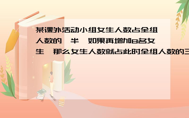 某课外活动小组女生人数占全组人数的一半,如果再增加8名女生,那么女生人数就占此时全组人数的三分之二,