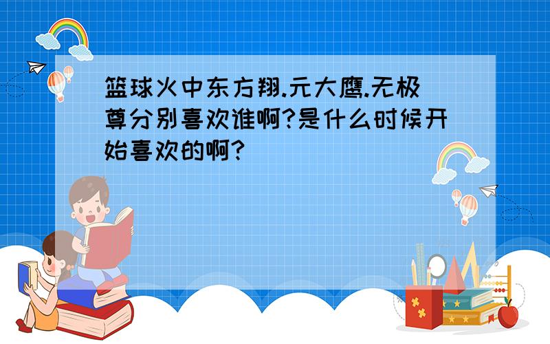 篮球火中东方翔.元大鹰.无极尊分别喜欢谁啊?是什么时候开始喜欢的啊?