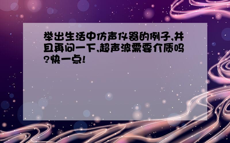 举出生活中仿声仪器的例子,并且再问一下,超声波需要介质吗?快一点!