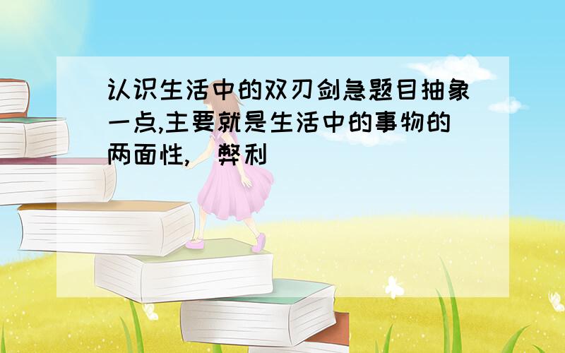 认识生活中的双刃剑急题目抽象一点,主要就是生活中的事物的两面性,（弊利)