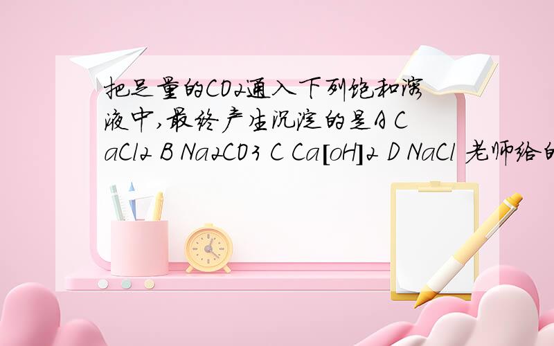 把足量的CO2通入下列饱和溶液中,最终产生沉淀的是A CaCl2 B Na2CO3 C Ca[oH]2 D NaCl 老师给的答案是B可我认为C也对,