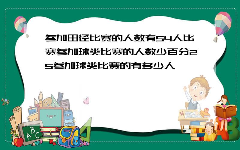 参加田径比赛的人数有54人比赛参加球类比赛的人数少百分25参加球类比赛的有多少人